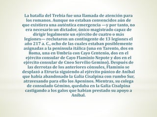 La batalla del Trebia fue una llamada de atención para
los romanos. Aunque no estaban convencidos aún de
que existiera una auténtica emergencia —y por tanto, no
era necesario un dictador, único magistrado capaz de
dirigir legalmente un ejército de cuatro o más
legiones— reclutaron un contingente de 13 legiones el
año 217 a. C., ocho de las cuales estaban posiblemente
asignadas a la península itálica (una en Tarento, dos en
Roma, una en Umbría con Cayo Centenio, dos en el
ejército consular de Cayo Flaminio Nepote y dos en el
ejército consular de Cneo Servilio Gemino). Después de
las derrotas de los anteriores cónsules, Flaminio se
desplazó a Etruria siguiendo al ejército púnico de Aníbal
que había abandonado la Galia Cisalpina con rumbo Sur,
atravesando para ello los Apeninos. Mientras, su colega
de consulado Gémino, quedaba en la Galia Cisalpina
castigando a los galos que habían prestado su apoyo a
Aníbal.
 