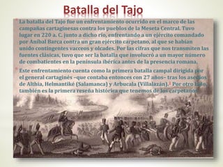 Batalla del Tajo
*La batalla del Tajo fue un enfrentamiento ocurrido en el marco de las
campañas cartaginesas contra los pueblos de la Meseta Central. Tuvo
lugar en 220 a. C. junto a dicho río, enfrentando a un ejército comandado
por Aníbal Barca contra un gran ejército carpetano, al que se habían
unido contingentes vacceos y olcades. Por las cifras que nos transmiten las
fuentes clásicas, tuvo que ser la batalla que involucró a un mayor número
de combatientes en la península ibérica antes de la presencia romana.
*Este enfrentamiento cuenta como la primera batalla campal dirigida por
el general cartaginés –que contaba entonces con 27 años– tras los asedios
de Althia, Helmantiké (Salamanca) y Arbucala (Villalazán).1 Por otro lado,
también es la primera reseña histórica que tenemos de los carpetanos
 