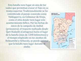 Esta batalla tuvo lugar en uno de los
vados que permitían cruzar el Tajo en su
tramo superior. Tradicionalmente se ha
considerado al paraje conocido como
Valdeguerra, en Colmenar de Oreja,
como el sitio donde tuvo lugar este
acontecimiento bélico. Por las fechas de
inicio de la campaña de Aníbal
(primavera); el trayecto realizado desde
Qart Hadasht (Cartagena) hasta el lugar
de la batalla (más de 1200 kilómetros) y
el tiempo empleado en los asedios de
Helmantiké y Arbucala, se puede estimar
que la batalla tuvo lugar durante el
otoño.
 