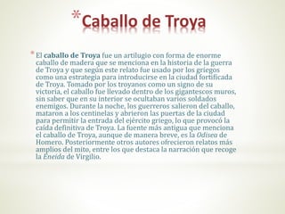 *Caballo de Troya
*El caballo de Troya fue un artilugio con forma de enorme
caballo de madera que se menciona en la historia de la guerra
de Troya y que según este relato fue usado por los griegos
como una estrategia para introducirse en la ciudad fortificada
de Troya. Tomado por los troyanos como un signo de su
victoria, el caballo fue llevado dentro de los gigantescos muros,
sin saber que en su interior se ocultaban varios soldados
enemigos. Durante la noche, los guerreros salieron del caballo,
mataron a los centinelas y abrieron las puertas de la ciudad
para permitir la entrada del ejército griego, lo que provocó la
caída definitiva de Troya. La fuente más antigua que menciona
el caballo de Troya, aunque de manera breve, es la Odisea de
Homero. Posteriormente otros autores ofrecieron relatos más
amplios del mito, entre los que destaca la narración que recoge
la Eneida de Virgilio.
 