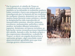 *Por lo general, el caballo de Troya es
considerado una creación mítica, pero
también se ha debatido si realmente pudiera
haber existido y fuera una máquina de guerra
transfigurada por la fantasía de los cronistas.
De cualquier manera, demostró ser un fértil
motivo tanto literario como artístico, y desde
la Antigüedad ha sido reproducido en
innumerables poemas, novelas, pinturas,
esculturas, monumentos, películas y otros
medios, incluidos dibujos animados y
juguetes. Asimismo, en épocas recientes, se
han hecho varias reconstrucciones hipotéticas
del caballo. Aunado a ello, ha dado origen a
dos expresiones idiomáticas: «caballo de
Troya»; es decir, un engaño destructivo, y
«presente griego», algo concebido como
aparentemente agradable pero que trae
consigo graves consecuencias.
 