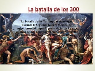 La batalla de los 300
*La batalla de las Termópilas tuvo lugar
durante la Segunda Guerra Médica; se
enfrentaron el Imperio persa de Jerjes I y una
alianza de polis griegas lideradas por Esparta.
La batalla duró tres días y se desarrolló en el
paso de las Termópilas
 