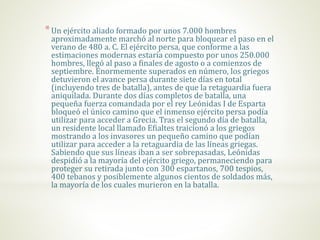 *Un ejército aliado formado por unos 7.000 hombres
aproximadamente marchó al norte para bloquear el paso en el
verano de 480 a. C. El ejército persa, que conforme a las
estimaciones modernas estaría compuesto por unos 250.000
hombres, llegó al paso a finales de agosto o a comienzos de
septiembre. Enormemente superados en número, los griegos
detuvieron el avance persa durante siete días en total
(incluyendo tres de batalla), antes de que la retaguardia fuera
aniquilada. Durante dos días completos de batalla, una
pequeña fuerza comandada por el rey Leónidas I de Esparta
bloqueó el único camino que el inmenso ejército persa podía
utilizar para acceder a Grecia. Tras el segundo día de batalla,
un residente local llamado Efialtes traicionó a los griegos
mostrando a los invasores un pequeño camino que podían
utilizar para acceder a la retaguardia de las líneas griegas.
Sabiendo que sus líneas iban a ser sobrepasadas, Leónidas
despidió a la mayoría del ejército griego, permaneciendo para
proteger su retirada junto con 300 espartanos, 700 tespios,
400 tebanos y posiblemente algunos cientos de soldados más,
la mayoría de los cuales murieron en la batalla.
 