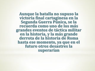 Aunque la batalla no supuso la
victoria final cartaginesa en la
Segunda Guerra Púnica, se la
recuerda como uno de los más
grandes eventos de táctica militar
en la historia, y la más grande
derrota de la historia de Roma
hasta ese momento, ya que en el
futuro otros desastres la
superarían
 
