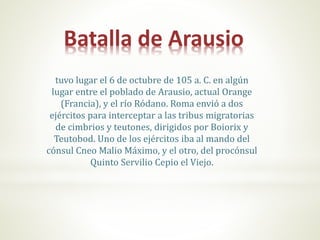Batalla de Arausio
tuvo lugar el 6 de octubre de 105 a. C. en algún
lugar entre el poblado de Arausio, actual Orange
(Francia), y el río Ródano. Roma envió a dos
ejércitos para interceptar a las tribus migratorias
de cimbrios y teutones, dirigidos por Boiorix y
Teutobod. Uno de los ejércitos iba al mando del
cónsul Cneo Malio Máximo, y el otro, del procónsul
Quinto Servilio Cepio el Viejo.
 