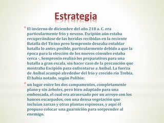 Estrategia
*El invierno de diciembre del año 218 a. C. era
particularmente frío y nevoso. Escipión aún estaba
recuperándose de las heridas recibidas en la reciente
Batalla del Ticino pero Sempronio deseaba entablar
batalla lo antes posible, particularmente debido a que la
época para la elección de los nuevos cónsules estaba
cerca -, Sempronio realizó los preparativos para una
batalla a gran escala, sin hacer caso de la precaución que
mostraba Escipión para enfrentarse a Aníbal. La fuerza
de Aníbal acampó alrededor del frío y crecido río Trebia.
Él había notado, según Polibio:
*un lugar entre los dos campamentos, completamente
plano y sin árboles, pero bien adaptado para una
emboscada, el cual era atravesado por un arroyo con los
bancos escarpados, con una densa vegetación que
incluían zarzas y otras plantas espinosas, y aquí él
propuso colocar una guarnición para sorprender al
enemigo.
 