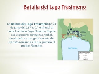 Batalla del Lago Trasimeno
La Batalla del Lago Trasimeno (c. 21
de junio del 217 a. C. ) enfrentó al
cónsul romano Cayo Flaminio Nepote
con el general cartaginés Aníbal,
resultando en una gran derrota del
ejército romano en la que pereció el
propio Flaminio.
 