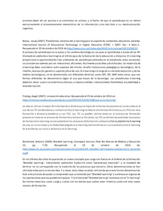 alumnos dejen de ser pasivos y se conviertan en activos, y al hecho de que el aprendizaje no se refiera
exclusivamente al almacenamiento memorístico de la información, sino más bien a su reestructuración
cognitiva.
Boneu, Josep (2007). Plataformas abiertas del e-learningpara el soporte de contenidos educativos abiertos.
International Journal of Educational Technology in Higher Education (ETHE) > 2007: Vol.: 4 Núm.:1.
Recuperado el 29 de octubre de 2016 de http://www.raco.cat/index.php/RUSC/article/view/58133/68225
El proceso de aprendizaje no se ajeno a los cambios tecnológicos, así pues el aprendizaje a través de las TIC
(llamado en adelante e-learning) es el último paso de la Evolución de la educación a distancia. El e-learning
proporciona la oportunidad de crear ambientes de aprendizajecentrados en el estudiante, estos escenarios
se caracterizan además por ser interactivos,eficientes, fácilmente accesibles y distribuidos. Un motorista de
e-learning debe considerar ocho aspectos del mismo: diseño institucional, pedagógico, tecnológico, de la
interfaz, evaluación,gerencia,soportey ética de uso. El e-learninga lo largo de su reciente evolución,y de los
medios tecnológicos, se ha denominado con diferentes términos como CBT, IBT, WBT entre otros, que son
formas diferentes de denominarlo según el uso que hacen de la tecnología. Las plataformas e-learning
deberían tener cuatro características básicas, e imprescindibles: interactividad, flexibilidad, escalabilidad, y
estandarización.
Fidalgo,Angel (2007). Innovación educativa.Recuperado el 29 de octubre de 2016 en:
https://innovacioneducativa.wordpress.com/2007/03/10/%C2%BFque-es-b-learning/
La idea es utilizar lo mejor de la formación a distanciay lo mejor de la formación presencial.La otra idea es el
uso de las TIC (ordenadores y comunicación);b-learningno mezcla una formación (clásica y sin TIC) con otra
formación a distancia (moderna y con TIC). Las TIC se pueden utilizar tanto en el proceso de formación
presencial como en el proceso de formación a distancia.Por tanto, las TIC seutilizan durantetodo el proceso
de formación b-learning,no únicamenteen los procesos deformación a distancia.Con la plataforma b-learning
se crea un curso nuevo y la modalidad elegida es b-learning.Setransforma un curso presencial en b-learning.
Se transforma un curso a distancia en b-learning.
Bartolomé, Antonio (2004). Blended Learning. Conceptos básicos. Píxel -Bit. Revista de Medios y Educación,
23, pp. 7-20. Recuperado el 29 de octubre de 2016 de:
http://www.lmi.ub.es/personal/bartolome/articuloshtml/04_blended_learning/documentacion/1_bartolom
e.pdf
En los últimos dos años ha aparecido un nuevo concepto que surge con fuerza en el ámbito de la formación:
“Blended Learning”. Literalmente podríamos traducirlo como “aprendizaje mezclado” y la novedad del
término no se corresponde con la tradición de las prácticas que encierra. Otras denominaciones se han
utilizado antes para la misma idea. Y a veces otras ideas se están utilizando para esta misma denominación.
Este artículo trata deayudar a comprender que se entiende por “Blended Learning” y a entresacar algunas de
las aportaciones quenos pueden enriquecer. Y la historiadel “blended learning”comienza con el “e-learning”.
Así mismo menciona como surge y cuáles son las teorías que suelen estar inmersas junto con esta nueva
manera de formación.
 