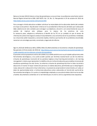 Nolasco,Carmen (2013).Entorno virtual deaprendizajey cursos en línea: los profesores como factor central.
Revista Digital Universitaria ISSN: 1607-6079, Vol. 14, No. 11. Recuperado el 29 de octubre de 2016 de:
http://www.revista.unam.mx/vol.14/num11/art49/
Para conseguir el éxito educativo se deben satisfacer las necesidades de los educandos dentro del contexto
en el que se encuentran. Hoy día están inmersos en la sociedad dela información,demodo que la educación
debe adentrarse en este contexto para conseguir sus objetivos y discernir, con conocimiento de causa, el
sentido de implicar este enfoque para la mejora de las prácticas de aula.
Es necesario, pues, adaptarse y enfrentarse al desafío de las TIC en un contexto en que el exceso de
información y emociones fugaces conduceincesantemente a una concentración en los problemas inmediatos.
Las situaciones piden respuestas y soluciones rápidas, mientras que muchos de los problemas encontrados
necesitan una estrategia paciente, concertada y negociada de reforma.
Aguirre, Andrade & Manasía,Nelly.(2009).Web 2.0 y Web semántica en los entornos virtuales de aprendizaje.
Recuperado el 29 de octubre de 2016 de: http://biblat.unam.mx/ca/revista/multiciencias/articulo/web-2-0-
y-web-semantica-en-los-entornos-virtuales-de-aprendizaje
El presente artículo presenta el análisisdela Web 2.0 y la Web semántica en sus principales aplicaciones como
herramientas tecnológicas, a las cuales acuden quienes por distintas razones hacen uso de los entornos
virtuales de aprendizaje, traslación de las palabras inglesas virtual learning environments o de learning
management sistems y que representan la metáfora de una institución educativa paraviabilizar el proceso de
enseñanza-aprendizaje. De esta forma, los entornos virtuales de aprendizaje facilitan la labor social de la
educación al insertar el mayor número de personas al sistema educativo, permitiendo que se despliegue la
nueva educación o educación virtual alternativa a la presencial, propiciando el conocimiento y el saber, al
dotar de oportunidades tanto a instituciones educativas como a educandos en función del auxilio de las
herramientas tecnológicas.En cuanto a la metodología empleada se consultaron textos doctrinarios escritos
y fuentes documentales contenidas en la red Internet para el análisis de las argumentaciones expuestas.
 