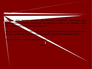 Quanto menos melhor
Um ou dois termos simples de pesquisa retornarão resultados mais
abrangentes. Comece com termos de pesquisa curtos e, em seguida, refine
seus resultados incluindo mais palavras.
Os alunos costumam usar perguntas longas. Ensine-os a encontrar palavras-
chave e sinônimos. Levante coletivamente as possíveis palavras-chave.
Ex: Que comida Ronaldo gosta de comer?
PREFERIDA
 