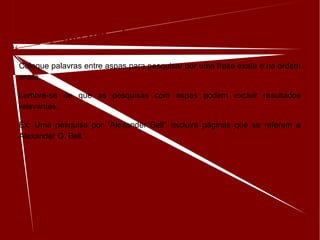 Pesquise uma frase exata
Coloque palavras entre aspas para pesquisar por uma frase exata e na ordem
exata.
Lembre-se de que as pesquisas com aspas podem excluir resultados
relevantes.
Ex: Uma pesquisa por "Alexander Bell" excluirá páginas que se referem a
Alexander G. Bell.
 