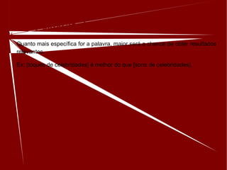 Use palavras descritivas
Quanto mais específica for a palavra, maior será a chance de obter resultados
relevantes.
Ex: [toques de celebridades] é melhor do que [sons de celebridades].
 