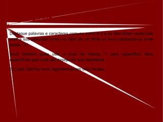Inclua ou ignore palavras e caracteres
Destaque palavras e caracteres comuns como o e e se eles forem essenciais
para a sua pesquisa (como no título de um filme ou livro) colocando-os entre
aspas: "o".
Você também pode usar o sinal de menos "-" para especificar itens
específicos que você não deseja ver nos resultados.
Ex: bolo -farinha como ingredientes em uma receita.
 