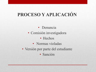 PROCESO Y APLICACIÓN
• Denuncia
• Comisión investigadora
• Hechos
• Normas violadas
• Versión por parte del estudiante
• Sanción
 