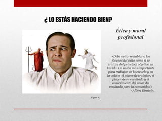 Ética y moral
profesional
«Debe evitarse hablar a los
jóvenes del éxito como si se
tratase del principal objetivo en
la vida. La razón más importante
para trabajar en la escuela y en
la vida es el placer de trabajar, el
placer de su resultado y el
conocimiento del valor del
resultado para la comunidad»
- Albert Einstein.
¿ LO ESTÁS HACIENDO BIEN?
Figura 4.
 