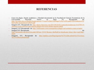 REFERENCIAS
- Casos de plagio, fraude académico y falsedad documental en la Facultad de Ciencias Económicas de la
Universidad Nacional. Anexo en línea VI. Recuperado de:
http://fce.unal.edu.co/ebooks/fraude/anexos/7/Casos%20de%20Plagio%20y%20Fraude%20Academico%2
0en%20C.Economicas%20UN.pdf
- Imagen1,S.F., Recuperado de: http://diario.latercera.com/2011/04/26/01/contenido/tendencias/16-67053-9-
chilenos-crean-software-que-detecta-plagios-de-textos-desde-internet.shtml
- Imagen2, S.F.,Recuperado de: http://elinfomano.com/cosmopolitico/plagio-universitario-como-evitarlo/
- Imagen3,S.F.,Recuperado de:
http://laisumedu.org/showNota.php?idNota=224167&cates=&idSubCat=&subcates=&ssc=&m=mail1&p=
mail1
- Imagen4, S.F., Recuperado de: http://indalics.com/blog/ingenier%C3%ADa-inform%C3%A1tica-
%C3%A9tica-profesional
 