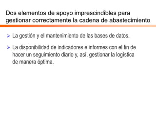 Dos elementos de apoyo imprescindibles para
gestionar correctamente la cadena de abastecimiento
 La gestión y el mantenimiento de las bases de datos.
 La disponibilidad de indicadores e informes con el fin de
hacer un seguimiento diario y, así, gestionar la logística
de manera óptima.
 