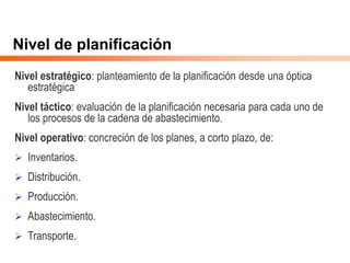 Nivel de planificación
Nivel estratégico: planteamiento de la planificación desde una óptica
estratégica
Nivel táctico: evaluación de la planificación necesaria para cada uno de
los procesos de la cadena de abastecimiento.
Nivel operativo: concreción de los planes, a corto plazo, de:
 Inventarios.
 Distribución.
 Producción.
 Abastecimiento.
 Transporte.
 