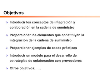 Objetivos
 Introducir los conceptos de integración y
colaboración en la cadena de suministro
 Proporcionar los elementos que constituyen la
integración de la cadena de suministro
 Proporcionar ejemplos de casos prácticos
 Introducir un modelo para el desarrollo de
estrategias de colaboración con proveedores
 Otros objetivos……
 