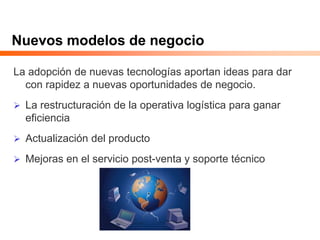 Nuevos modelos de negocio
La adopción de nuevas tecnologías aportan ideas para dar
con rapidez a nuevas oportunidades de negocio.
 La restructuración de la operativa logística para ganar
eficiencia
 Actualización del producto
 Mejoras en el servicio post-venta y soporte técnico
 