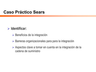 Caso Práctico Sears
 Identificar:
 Beneficios de la integración
 Barreras organizacionales para para la integración
 Aspectos clave a tomar en cuenta en la integración de la
cadena de suministro
 