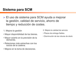 Sistema para SCM
 El uso de sistema para SCM ayuda a mejorar
la gestión, calidad de servicio, ahorro de
tiempo y reducción de costes.
1. Mejora la gestión
• Mayor disponibilidad de los bienes.
• Mayor acierto en la previsión de la
demanda.
• Relaciones más estrechas con los
socios de la cadena.
• Mejora en la toma de decisiones.
2. Mejora la calidad de servicio
• Plazos de entrega fiables.
• Disminución de las roturas de stock.
 