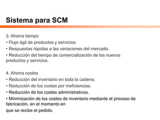 Sistema para SCM
3. Ahorra tiempo
• Flujo ágil de productos y servicios.
• Respuestas rápidas a las variaciones del mercado.
• Reducción del tiempo de comercialización de los nuevos
productos y servicios.
4. Ahorra costes
• Reducción del inventario en toda la cadena.
• Reducción de los costes por ineficiencias.
• Reducción de los costes administrativos.
• Minimización de los costes de inventario mediante el proceso de
fabricación, en el momento en
que se recibe el pedido.
 