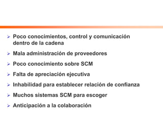  Poco conocimientos, control y comunicación
dentro de la cadena
 Mala administración de proveedores
 Poco conocimiento sobre SCM
 Falta de apreciación ejecutiva
 Inhabilidad para establecer relación de confianza
 Muchos sistemas SCM para escoger
 Anticipación a la colaboración
 