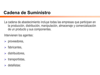 Cadena de Suministro
La cadena de abastecimiento incluye todas las empresas que participan en
la producción, distribución, manipulación, almacenaje y comercialización
de un producto y sus componentes.
Intervienen los agentes:
 proveedores,
 fabricantes,
 distribuidores,
 transportistas,
 detallistas:
 