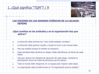 1. ¿Qué significa “TQM”? / 9 LAS VISIONES DE LOS GRANDES TEÓRICOS DE LA CALIDAD: DEMING ¿Qué cambios en las actitudes y en la organización hay que aplicar? La dirección debe afrontar las “cinco enfermedades mortales.” La dirección debe generar orgullo y coraje en torno a las nuevas ideas. Hay que explicar porqué el cambio es necesario. Cada actividad debe dividirse en etapas. Debe identificarse al cliente de cada etapa. Hay que mejorar los métodos de ejecución de cada etapa, mediante la participación activa de todas las personas que los aplican. Todo el mundo debe integrarse en un equipo para mejorar cada etapa. La organización debe transformarse en “la organización para la calidad.” 