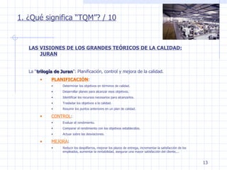 1. ¿Qué significa “TQM”? / 10 LAS VISIONES DE LOS GRANDES TEÓRICOS DE LA CALIDAD: JURAN La “ trilogía de Juran ”: Planificación, control y mejora de la calidad. PLANIFICACIÓN : Determinar los objetivos en términos de calidad. Desarrollar planes para alcanzar esos objetivos. Identificar los recursos necesarios para alcanzarlos. Trasladar los objetivos a la calidad. Resumir los puntos anteriores en un plan de calidad. CONTROL : Evaluar el rendimiento. Comparar el rendimiento con los objetivos establecidos. Actuar sobre las desviaciones. MEJORA : Reducir los despilfarros, mejorar los plazos de entrega, incrementar la satisfacción de los empleados, aumentar la rentabilidad, asegurar una mayor satisfacción del cliente,... 