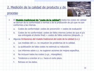 2. Medición de la calidad de producto y de  proceso El  Modelo tradicional de “coste de la calidad”:  todos los costes de calidad se derivan de la conformidad a normas o de la producción de p/s que no son conformes a las mismas. Costes de conformidad: costes de prevención + costes de evaluación Costes de no conformidad: costes de fallos internos (antes de que el p/s sea entregado al cliente final) + costes de fallos externos (después...). Algunas  limitaciones del modelo tradicional del coste de la calidad (c.c.): Las medidas del c.c. no resuelven los problemas de la calidad. La publicación de tales costes no estimula su reducción. Los informes sobre c.c. no sugieren acciones de mejora específica. No incluyen todos los costes (v.gr., intangibles). Tendencia a orientar el c.c. hacia el corto plazo. Retraso en los datos. 