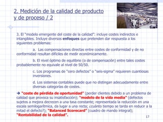 2. Medición de la calidad de producto y de proceso / 2 3. El “modelo emergente del coste de la calidad”: incluye costes indirectos e intangibles. Incluye diversos  enfoques  que pretenden dar respuesta a los siguientes problemas: a.  Las compensaciones directas entre costes de conformidad y de no  conformidad resultan difíciles de medir económicamente. b. El nivel óptimo de equilibrio (o de compensación) entre tales costes  probablemente no equivale al nivel de 50/50. c. Los programas de “cero defectos” o “seis-sigma” requieren cuantiosas  inversiones. d. Los sistemas contables puede que no distingan adecuadamente entre  diversas categorías de costes.    “ coste de pérdida de oportunidad”   (perder clientes debido a un problema de calidad que provoca su insatisfacción);  “modelo de la vida media”  (defectos sujetos a mejora decrecen a una tasa constante; representada la reducción en una escala semilogarítmica, da lugar a una recta; ¿cuánto tiempo se tarda en reducir a la mitad el defecto?);  “Balanced Scorecard”   (cuadro de mando integral);  “Rentabilidad de la calidad”. 