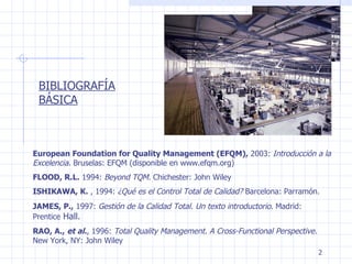 BIBLIOGRAFÍA BÁSICA European Foundation for Quality Management (EFQM),  2003:  Introducción a la Excelencia.  Bruselas: EFQM (disponible en www.efqm.org) FLOOD, R.L.  1994:  Beyond TQM.  Chichester: John Wiley ISHIKAWA, K.  , 1994:  ¿Qué es el Control Total de Calidad?  Barcelona: Parramón. JAMES, P.,  1997:  Gestión de la Calidad Total. Un texto introductorio.  Madrid: Prentice  Hall. RAO, A.,  et al. , 1996:  Total Quality Management. A Cross-Functional Perspective.  New York, NY: John Wiley 
