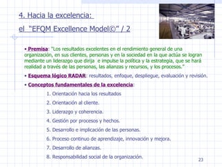 4. Hacia la excelencia:  el  “EFQM Excellence Model©” / 2 Premisa :  “Los resultados excelentes en el rendimiento general de una organización, en sus clientes, personas y en la sociedad en la que actúa se logran mediante un liderazgo que dirija  e impulse la política y la estrategia, que se hará realidad a través de las personas, las alianzas y recursos, y los procesos.” Esquema lógico RADAR : resultados, enfoque, despliegue, evaluación y revisión. Conceptos fundamentales de la excelencia : 1. Orientación hacia los resultados 2. Orientación al cliente. 3. Liderazgo y coherencia. 4. Gestión por procesos y hechos. 5. Desarrollo e implicación de las personas. 6. Proceso continuo de aprendizaje, innovación y mejora. 7. Desarrollo de alianzas. 8. Responsabilidad social de la organización. 