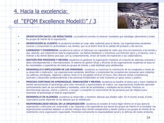 4. Hacia la excelencia:  el  “EFQM Excellence Model©” / 3 ORIENTACIÓN HACIA LOS RESULTADOS : La excelencia consiste en alcanzar resultados que satisfagan plenamente a todos los grupos de interés de la organización. ORIENTACIÓN AL CLIENTE:  la excelencia consiste en crear valor sostenido para el cliente. Las organizaciones excelentes conocen y comprenden en profundidad a sus clientes, que es el árbitro final de la calidad del producto y del servicio. LIDERAZGO Y COHERENCIA:  excelencia es ejercer un liderazgo con capacidad de visión que sirva de inspiración a los demás y que, además, sea coherente en toda la organización. Los líderes establecen y comunican una dirección clara y, al hacerlo, unen y motivan a los demás líderes para que, con su comportamiento, sirvan de fuente de inspiración a sus colaboradores. GESTIÓN POR PROCESOS Y HECHOS:  excelencia es gestionar la organización mediante un conjunto de sistemas, procesos y datos interdependientes e interrelacionados. El sistema de gestión eficaz y eficiente de las organizaciones excelentes se basa en las necesidades y expectativas de todos los grupos de interés, y está diseñado para satisfacerlas. DESARROLLO E IMPLICACIÓN DE LAS PERSONAS:  excelencia es maximizar la contribución de los empleados a través de su desarrollo e implicación. Las organizaciones excelentes identifican y comprenden las competencias necesarias para implantar sus políticas, estrategias, objetivos y planes, tanto en la actualidad como en el futuro. Para alcanzar dichas competencias, contratan y desarrollan profesionalmente a las personas brindándoles en todo momento un apoyo activo y positivo. PROCESO CONTINUO DE APRENDIZAJE, INNOVACIÓN Y MEJORA:  excelencia es desafiar el status quo y hacer realidad el cambio aprovechando el aprendizaje para crear innovación y oportunidades de mejora. Las organizaciones excelentes aprenden continuamente tanto de sus actividades y resultados, como de las actividades y resultados de los demás. Practican un  benchmarking  riguroso, interno y externo, y recogen y comparten el conocimiento de las personas que las integran para maximizar el aprendizaje en toda la organización. DESARROLLO DE ALIANZAS : excelencia es desarrollar y mantener alianzas que añaden valor. En el mundo actual, el éxito organizativo puede depender de las alianzas que se establezcan. RESPONSABILIDAD SOCIAL DE LA ORGANIZACIÓN : excelencia es exceder el marco legal mínimo en el que opera la organización y esforzarse por comprender y dar respuesta a las expectativas que tienen los grupos de interés en la sociedad. Las organizaciones excelentes adoptan un estricto enfoque ético siendo transparentes y dando cuenta a sus grupos de interés de su rendimiento como organización responsable. Fomentan activamente la responsabilidad social y la defensa del medio ambiente. 
