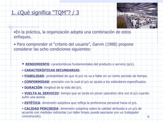 En la práctica, la organización adopta una combinación de estos enfoques. Para comprender el “criterio del usuario”, Garvin (1988) propone considerar las ocho condiciones siguientes: RENDIMIENTO : características fundamentales del producto o servicio (p/s). CARACTERÍSTICAS SECUNDARIAS . FIABILIDAD : probabilidad de que el p/s no va a fallar en un cierto periodo de tiempo. CONFORMIDAD : precisión con la cual el p/s se ajusta a los estándares especificados. DURACIÓN : longitud de la vida del p/s. VUELTA AL SERVICIO : tiempo que se tarda en poner operativo otra vez el p/s cuando sufre una avería. ESTÉTICA : dimensión subjetiva que refleja la preferencia personal hacia el p/s. CALIDAD PERCIBIDA : dimensión subjetiva sobre la calidad atribuida a un p/s de acuerdo con medidas indirectas (un taller limpio  puede  asociarse con un trabajador concienzudo). 1. ¿Qué significa “TQM”? / 3 