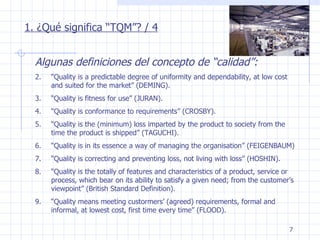 1. ¿Qué significa “TQM”? / 4 Algunas definiciones del concepto de “calidad”: “ Quality is a predictable degree of uniformity and dependability, at low cost and suited for the market” (DEMING). “ Quality is fitness for use” (JURAN). “ Quality is conformance to requirements” (CROSBY). “ Quality is the (minimum) loss imparted by the product to society from the time the product is shipped” (TAGUCHI). “ Quality is in its essence a way of managing the organisation” (FEIGENBAUM) “ Quality is correcting and preventing loss, not living with loss” (HOSHIN). “ Quality is the totally of features and characteristics of a product, service or process, which bear on its ability to satisfy a given need; from the customer’s viewpoint” (British Standard Definition). “ Quality means meeting custormers’ (agreed) requirements, formal and informal, at lowest cost, first time every time” (FLOOD). 