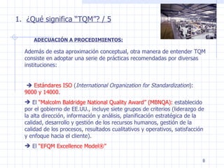 ¿Qué significa “TQM”? / 5 Además de esta aproximación conceptual, otra manera de entender TQM consiste en adoptar una serie de prácticas recomendadas por diversas instituciones:    Estándares ISO  ( International Organization for Standardization ):  9000 y 14000 . El  “Malcolm Baldridge National Quality Award” (MBNQA):  establecido por el gobierno de EE.UU., incluye siete grupos de criterios (liderazgo de la alta dirección, información y análisis, planificación estratégica de la calidad, desarrollo y gestión de los recursos humanos, gestión de la calidad de los procesos, resultados cualitativos y operativos, satisfacción y enfoque hacia el cliente). El  “EFQM Excellence Model®” ADECUACIÓN A PROCEDIMIENTOS: 