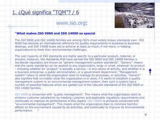 www.iso.org : 1. ¿Qué significa “TQM”? / 6 “ What makes ISO 9000 and ISO 14000 so special The ISO 9000 and ISO 14000 families are among ISO's most widely known standards ever. ISO 9000 has become an international reference for quality requirements in business to business dealings, and ISO 14000 looks set to achieve at least as much, if not more, in helping organizations to meet their environmental challenges. The vast majority of ISO standards are highly specific to a particular product, material, or process. However, the standards that have earned the ISO 9000 and ISO 14000 families a worldwide reputation are known as "generic management system standards". "Generic" means that the same standards can be applied to any organization, large or small, whatever its product - including whether its "product" is actually a service - in any sector of activity, and whether it is a business enterprise, a public administration, or a government department. "Management system" refers to what the organization does to manage its processes, or activities. "Generic" also signifies that no matter what the organization is or does, if it wants to establish a quality management system or an environmental management system, then such a system has a number of essential features which are spelled out in the relevant standards of the ISO 9000 or ISO 14000 families. ISO 9000  is concerned with "quality management". This means what the organization does to enhance customer satisfaction by meeting customer and applicable regulatory requirements and continually to improve its performance in this regard.  ISO 14000  is primarily concerned with "environmental management". This means what the organization does to minimize harmful effects on the environment caused by its activities, and continually to improve its environmental performance.        ” 