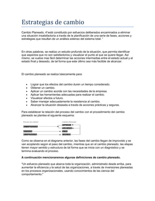 Estrategias de cambio
Cambio Planeado, 4“está constituido por esfuerzos deliberados encaminados a eliminar
una situación insatisfactoria a través de la planificación de una serie de fases, acciones y
estrategias que resultan de un análisis extenso del sistema total. “
En otras palabras, se realiza un estudio profundo de la situación, que permita identificar
que aspectos que no son satisfactorios y visualizar el punto al que se quiere llegar. Así
mismo, se vuelve mas fácil determinar las acciones intermedias entre el estado actual y el
estado final y deseado, de tal forma que este último sea más factible de alcanzar.
El cambio planeado se realiza básicamente para:
Lograr que los efectos del cambio duren un tiempo considerado.
Obtener un cambio.
Aplicar un cambio acorde con las necesidades de la empresa.
Aplicar las herramientas adecuadas para realizar el cambio.
Visualizar efectos a futuro.
Saber manejar adecuadamente la resistencia al cambio.
Alcanzar la situación deseada a través de acciones prácticas y seguras.
Para establecer la relación del proceso del cambio con el procedimiento del cambio
planeado se plantea el siguiente esquema:
Como se observa en el diagrama anterior, las fases del cambio llegan de improvisto y se
van acoplando según el paso del cambio, mientras que en el cambio planeado, las etapas
tienen mayor sentido y estructura de tal forma que se inicia con un diagnóstico y se
termina evaluando el proceso.
A continuación mencionaremos algunas definiciones de cambio planeado.
"Un esfuerzo planeado que abarca toda la organización, administrado desde arriba, para
aumentar la eficiencia y la salud de las organizaciones, a través de inversiones planeadas
en los procesos organizacionales, usando conocimientos de las ciencia del
comportamiento."
 