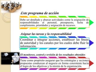 Este programa de acción
Debe ser detallado y abarcar actividades como la asignación de
responsabilidades al personal, presupuesto, fecha de
cumplimiento, prioridades y asignación de recursos.


Asignar las tareas y la responsabilidad
Coordinar e integrar acciones, establecer las líneas
de autoridad y los canales por los cuales debe fluir la
información.

El monitoreo, control y revisión de los resultados obtenidos

Tiene como propósito asegurar que las estrategias y acciones
propuestas conduzcan al negocio en forma consistente hacia
el logro de los objetivos y la misión de la organización.
 