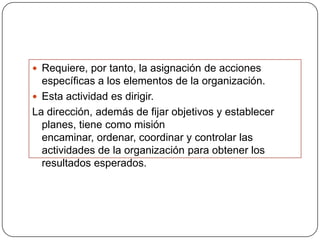 Requiere, por tanto, la asignación de acciones
  específicas a los elementos de la organización.
 Esta actividad es dirigir.
La dirección, además de fijar objetivos y establecer
  planes, tiene como misión
  encaminar, ordenar, coordinar y controlar las
  actividades de la organización para obtener los
  resultados esperados.
 