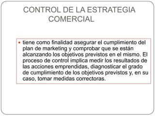 CONTROL DE LA ESTRATEGIA
       COMERCIAL

 tiene como finalidad asegurar el cumplimiento del
 plan de marketing y comprobar que se están
 alcanzando los objetivos previstos en el mismo. El
 proceso de control implica medir los resultados de
 las acciones emprendidas, diagnosticar el grado
 de cumplimiento de los objetivos previstos y, en su
 caso, tomar medidas correctoras.
 