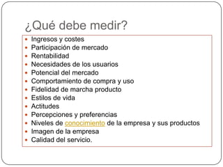 ¿Qué debe medir?
   Ingresos y costes
   Participación de mercado
   Rentabilidad
   Necesidades de los usuarios
   Potencial del mercado
   Comportamiento de compra y uso
   Fidelidad de marcha producto
   Estilos de vida
   Actitudes
   Percepciones y preferencias
   Niveles de conocimiento de la empresa y sus productos
   Imagen de la empresa
   Calidad del servicio.
 