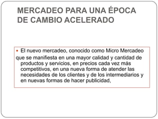MERCADEO PARA UNA ÉPOCA
DE CAMBIO ACELERADO


 El nuevo mercadeo, conocido como Micro Mercadeo
que se manifiesta en una mayor calidad y cantidad de
  productos y servicios, en precios cada vez más
  competitivos, en una nueva forma de atender las
  necesidades de los clientes y de los intermediarios y
  en nuevas formas de hacer publicidad,
 