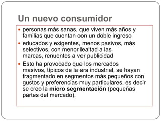 Un nuevo consumidor
 personas más sanas, que viven más años y
  familias que cuentan con un doble ingreso
 educados y exigentes, menos pasivos, más
  selectivos, con menor lealtad a las
  marcas, renuentes a ver publicidad
 Esto ha provocado que los mercados
  masivos, típicos de la era industrial, se hayan
  fragmentado en segmentos más pequeños con
  gustos y preferencias muy particulares, es decir
  se creo la micro segmentación (pequeñas
  partes del mercado).
 