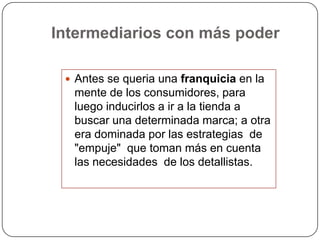 Intermediarios con más poder

  Antes se queria una franquicia en la
  mente de los consumidores, para
  luego inducirlos a ir a la tienda a
  buscar una determinada marca; a otra
  era dominada por las estrategias de
  "empuje" que toman más en cuenta
  las necesidades de los detallistas.
 