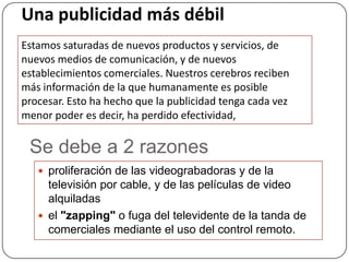 Una publicidad más débil
Estamos saturadas de nuevos productos y servicios, de
nuevos medios de comunicación, y de nuevos
establecimientos comerciales. Nuestros cerebros reciben
más información de la que humanamente es posible
procesar. Esto ha hecho que la publicidad tenga cada vez
menor poder es decir, ha perdido efectividad,

 Se debe a 2 razones
    proliferación de las videograbadoras y de la
     televisión por cable, y de las películas de video
     alquiladas
    el "zapping" o fuga del televidente de la tanda de
     comerciales mediante el uso del control remoto.
 