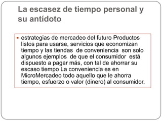 La escasez de tiempo personal y
su antídoto

 estrategias de mercadeo del futuro Productos
 listos para usarse, servicios que economizan
 tiempo y las tiendas de conveniencia son solo
 algunos ejemplos de que el consumidor está
 dispuesto a pagar más, con tal de ahorrar su
 escaso tiempo La conveniencia es en
 MicroMercadeo todo aquello que le ahorra
 tiempo, esfuerzo o valor (dinero) al consumidor,
 